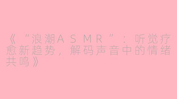 《“浪潮ASMR”:听觉疗愈新趋势,解码声音中的情绪共鸣》