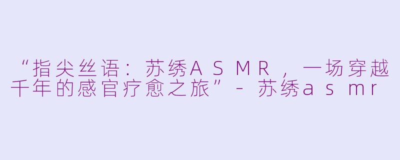 “指尖丝语：苏绣ASMR，一场穿越千年的感官疗愈之旅”-苏绣asmr