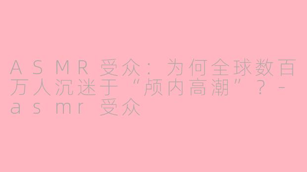 ASMR受众：为何全球数百万人沉迷于“颅内高潮”？-asmr受众