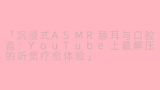 「沉浸式ASMR舔耳与口腔音:YouTube上最解压的听觉疗愈体验」