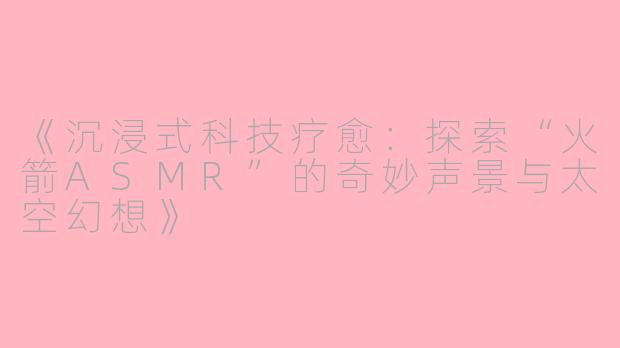 《沉浸式科技疗愈：探索“火箭ASMR”的奇妙声景与太空幻想》