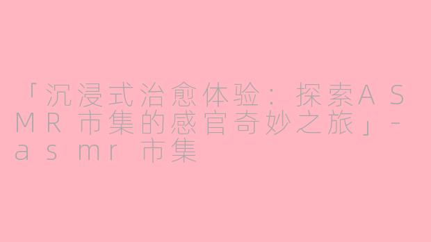 「沉浸式治愈体验：探索ASMR市集的感官奇妙之旅」-asmr市集