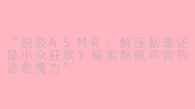 “脱胶ASMR：解压新宠还是小众狂欢？探索黏腻声音的治愈魔力”