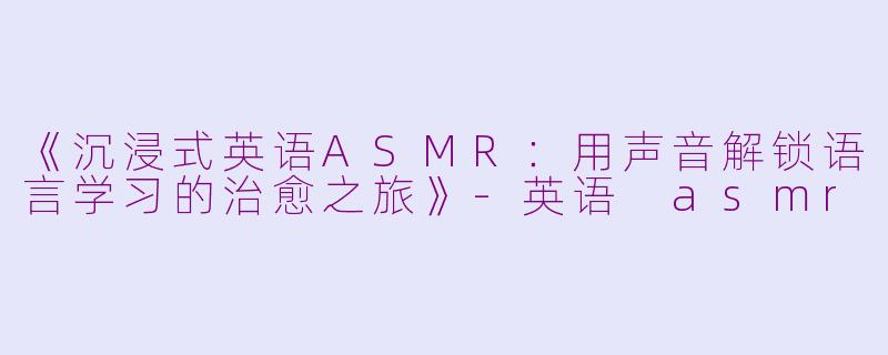 《沉浸式英语ASMR：用声音解锁语言学习的治愈之旅》-英语 asmr
