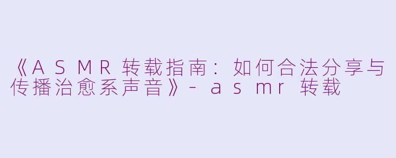 《ASMR转载指南：如何合法分享与传播治愈系声音》-asmr转载