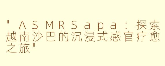 "ASMRSapa:探索越南沙巴的沉浸式感官疗愈之旅"