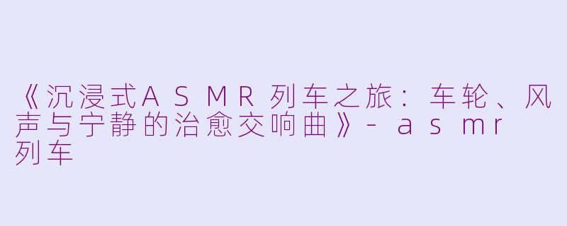 《沉浸式ASMR列车之旅：车轮、风声与宁静的治愈交响曲》-asmr 列车