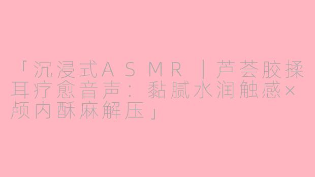 「沉浸式ASMR｜芦荟胶揉耳疗愈音声：黏腻水润触感×颅内酥麻解压」