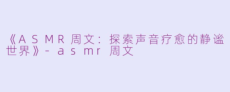 《ASMR周文：探索声音疗愈的静谧世界》-asmr周文