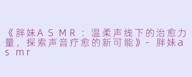 《胖妹ASMR：温柔声线下的治愈力量，探索声音疗愈的新可能》-胖妹asmr