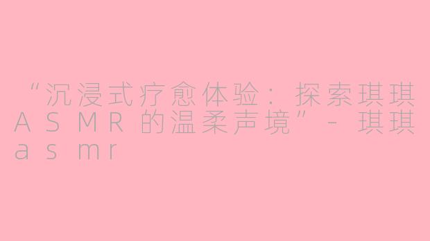 “沉浸式疗愈体验:探索琪琪ASMR的温柔声境”