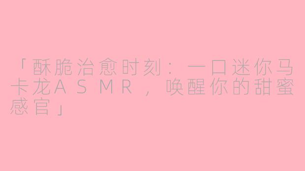 「酥脆治愈时刻：一口迷你马卡龙ASMR，唤醒你的甜蜜感官」