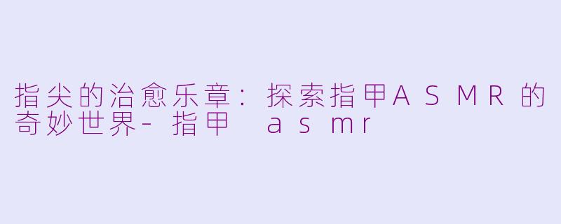 指尖的治愈乐章：探索指甲ASMR的奇妙世界-指甲 asmr