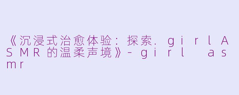 《沉浸式治愈体验：探索.girlASMR的温柔声境》-girl asmr