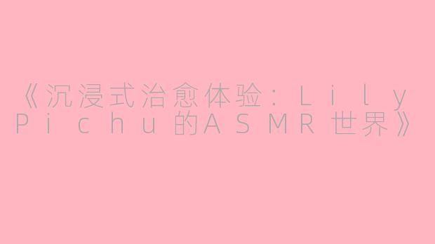《沉浸式治愈体验:LilyPichu的ASMR世界》