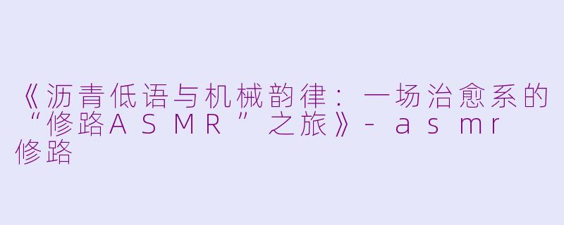 《沥青低语与机械韵律：一场治愈系的“修路ASMR”之旅》-asmr 修路