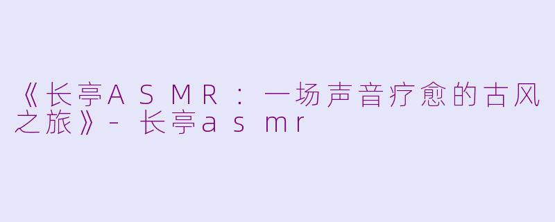 《长亭ASMR：一场声音疗愈的古风之旅》