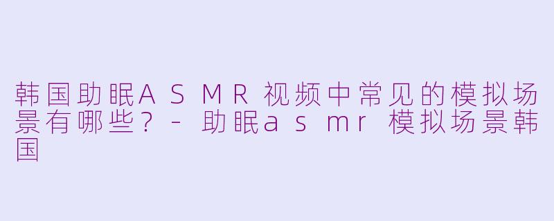 韩国助眠ASMR视频中常见的模拟场景有哪些?