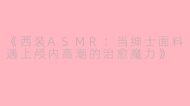 《西装ASMR：当绅士面料遇上颅内高潮的治愈魔力》