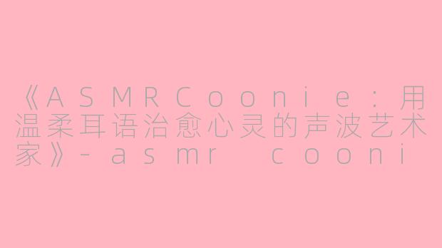 《ASMRCoonie：用温柔耳语治愈心灵的声波艺术家》-asmr coonie