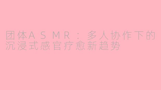 团体ASMR：多人协作下的沉浸式感官疗愈新趋势