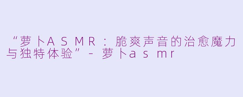 “萝卜ASMR：脆爽声音的治愈魔力与独特体验”-萝卜asmr