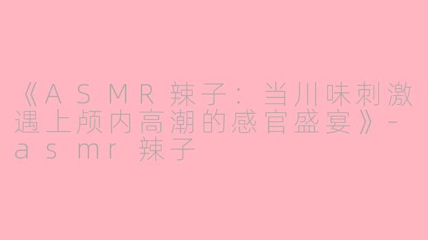 《ASMR辣子：当川味刺激遇上颅内高潮的感官盛宴》-asmr辣子