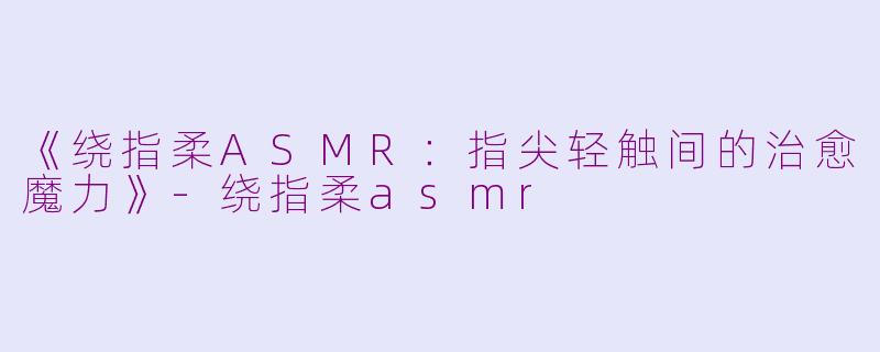 《绕指柔ASMR：指尖轻触间的治愈魔力》-绕指柔asmr