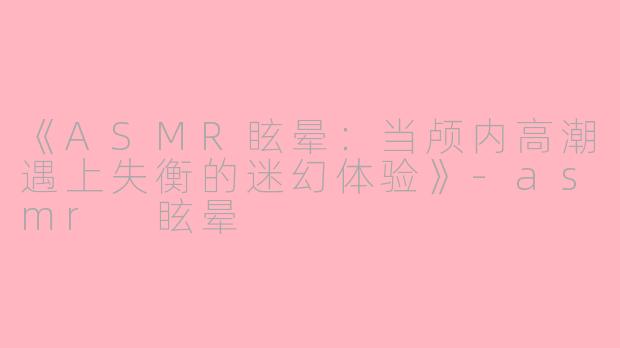 《ASMR眩晕：当颅内高潮遇上失衡的迷幻体验》-asmr 眩晕
