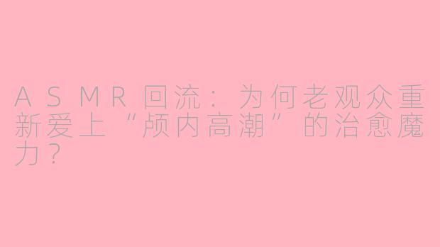 ASMR回流：为何老观众重新爱上“颅内高潮”的治愈魔力？