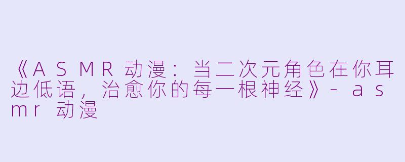 《ASMR动漫：当二次元角色在你耳边低语，治愈你的每一根神经》-asmr动漫