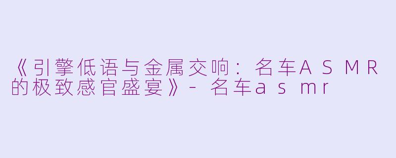 《引擎低语与金属交响：名车ASMR的极致感官盛宴》-名车asmr