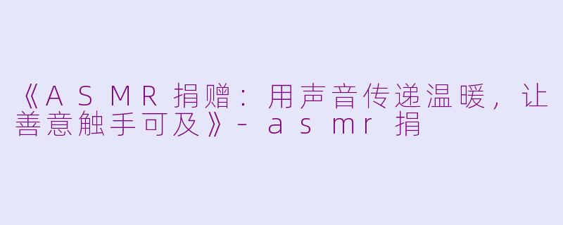 《ASMR捐赠：用声音传递温暖，让善意触手可及》-asmr捐