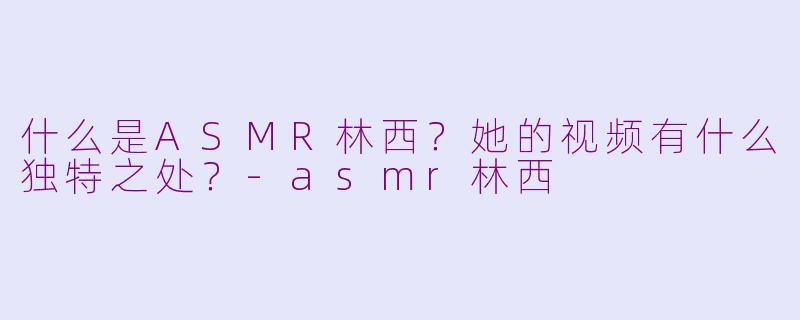 什么是ASMR林西?她的视频有什么独特之处?