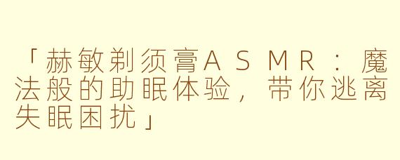 「赫敏剃须膏ASMR:魔法般的助眠体验,带你逃离失眠困扰」