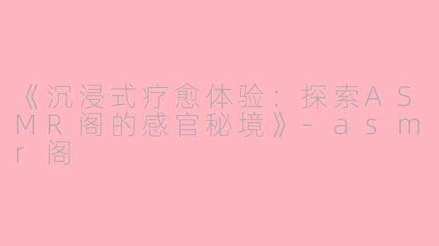 《沉浸式疗愈体验:探索ASMR阁的感官秘境》
