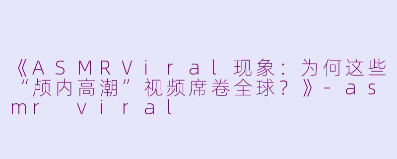 《ASMRViral现象：为何这些“颅内高潮”视频席卷全球？》-asmr viral