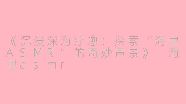 《沉浸深海疗愈：探索“海里ASMR”的奇妙声景》-海里asmr