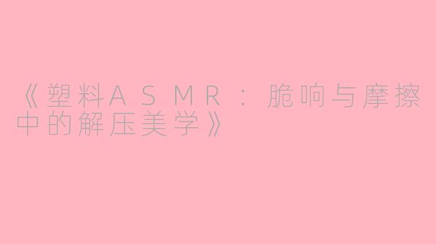 《塑料ASMR：脆响与摩擦中的解压美学》