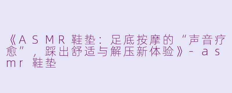 《ASMR鞋垫：足底按摩的“声音疗愈”，踩出舒适与解压新体验》-asmr鞋垫