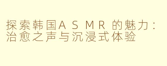 探索韩国ASMR的魅力：治愈之声与沉浸式体验