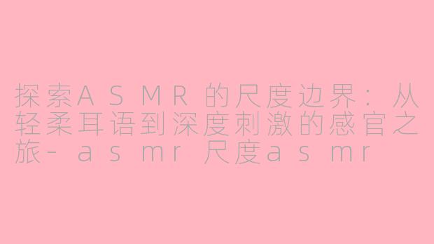 探索ASMR的尺度边界：从轻柔耳语到深度刺激的感官之旅-asmr尺度asmr