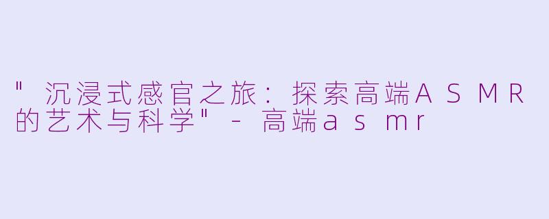 "沉浸式感官之旅:探索高端ASMR的艺术与科学"