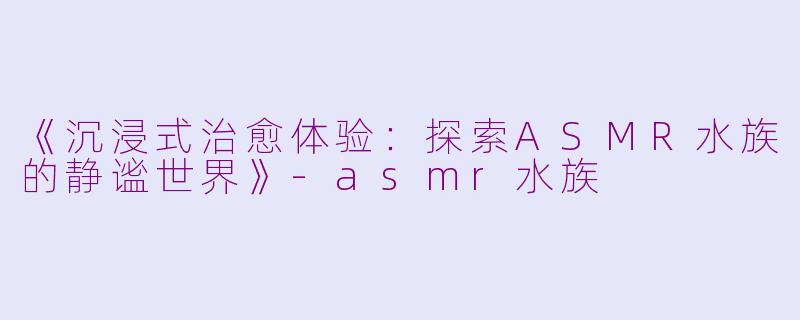 《沉浸式治愈体验:探索ASMR水族的静谧世界》