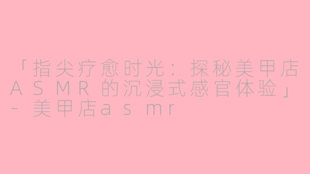「指尖疗愈时光：探秘美甲店ASMR的沉浸式感官体验」-美甲店asmr