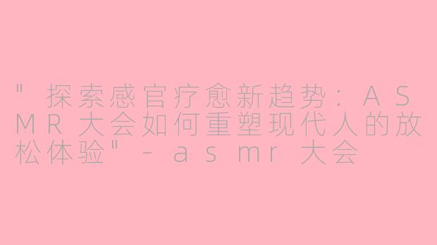 "探索感官疗愈新趋势:ASMR大会如何重塑现代人的放松体验"