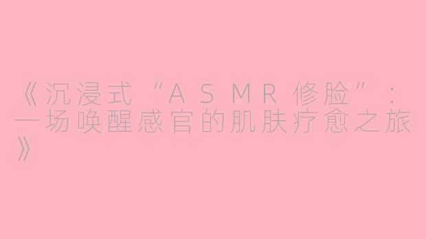 《沉浸式“ASMR修脸”：一场唤醒感官的肌肤疗愈之旅》