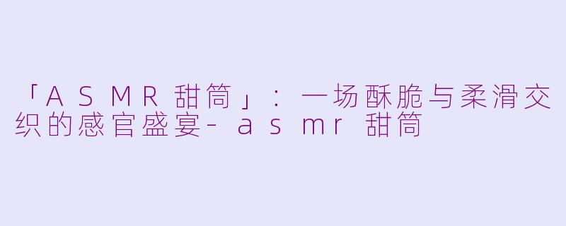 「ASMR甜筒」：一场酥脆与柔滑交织的感官盛宴-asmr甜筒
