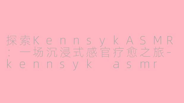 探索KennsykASMR：一场沉浸式感官疗愈之旅-kennsyk asmr