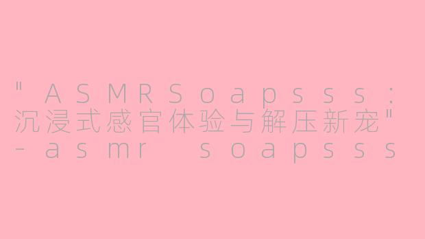 "ASMRSoapsss:沉浸式感官体验与解压新宠"